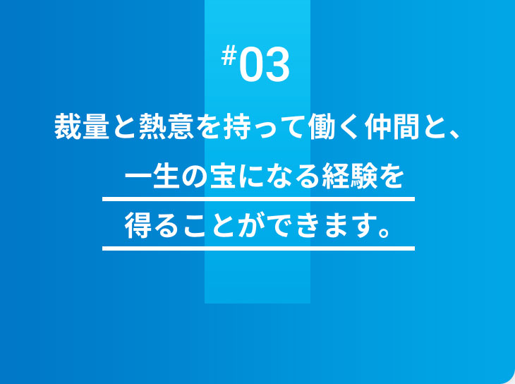 #03 裁量と熱意を持って働く仲間と、一生の宝になる経験を得ることができます。